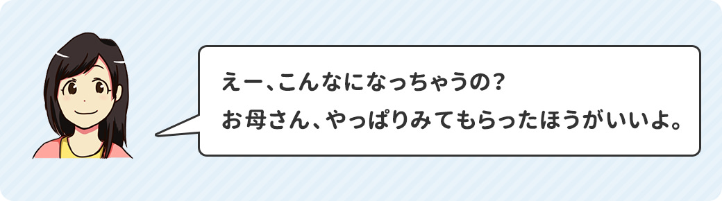 えー、こんなになっちゃうの？お母さん、やっぱりみてもらったほうがいいよ。