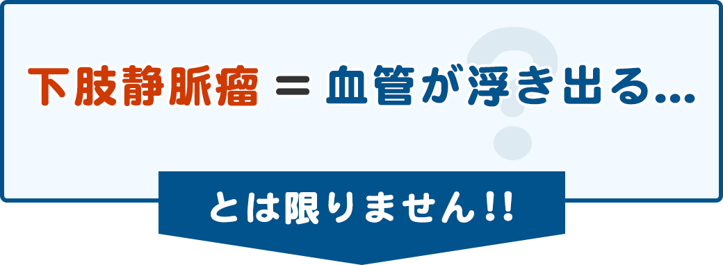 下肢静脈瘤＝血管が浮き出る...とは限りません！！