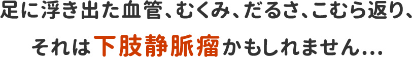 足に浮き出た血管、むくみ、だるさ、こむら返り、それは下肢静脈瘤かもしれません...