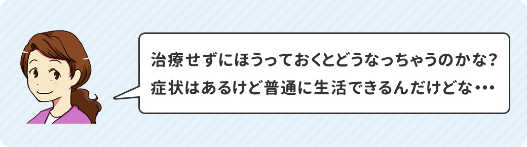 治療せずにほうっておくとどうなっちゃうのかな?症状はあるけど普通に生活できるんだけどな・・・