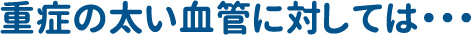 重症の太い血管に対しては・・・