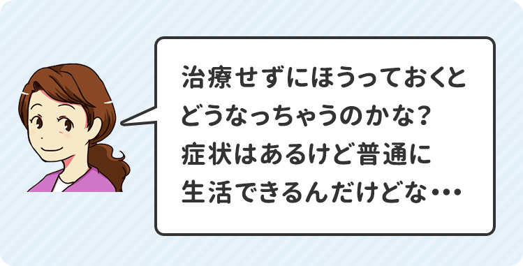 治療せずにほうっておくとどうなっちゃうのかな?症状はあるけど普通に生活できるんだけどな・・・