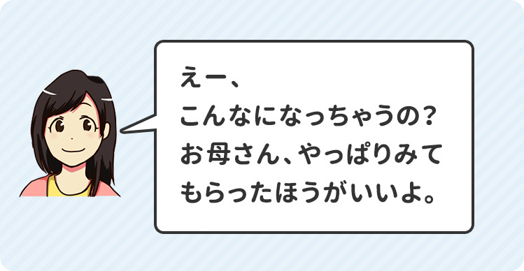 えー、こんなになっちゃうの？お母さん、やっぱりみてもらったほうがいいよ。